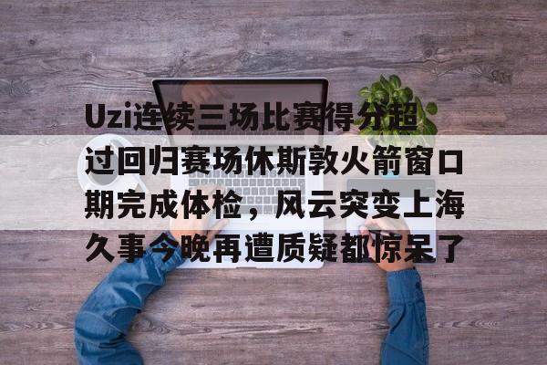 Uzi连续三场比赛得分超过回归赛场休斯敦火箭窗口期完成体检，风云突变上海久事今晚再遭质疑都惊呆了的简单介绍